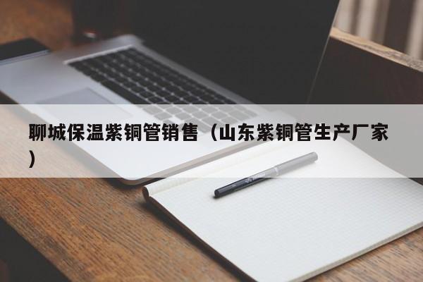 聊城保温紫铜管销售（山东紫铜管生产厂家 ）
