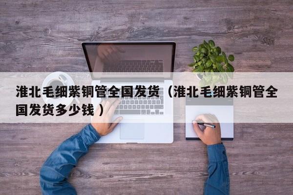 淮北毛细紫铜管全国发货（淮北毛细紫铜管全国发货多少钱 ）