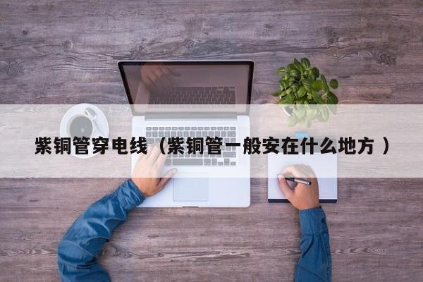 紫铜管穿电线（紫铜管一般安在什么地方 ）