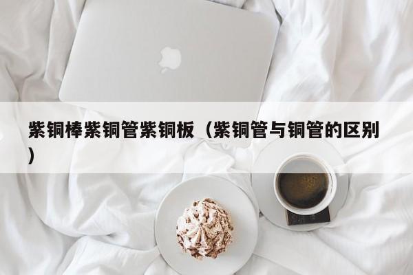 紫铜棒紫铜管紫铜板（紫铜管与铜管的区别 ）