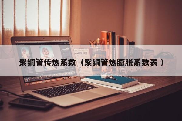 紫铜管传热系数（紫铜管热膨胀系数表 ）