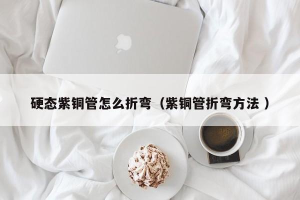 硬态紫铜管怎么折弯（紫铜管折弯方法 ）