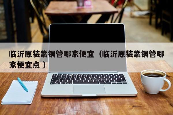 临沂原装紫铜管哪家便宜（临沂原装紫铜管哪家便宜点 ）