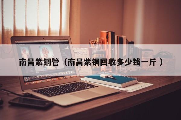 南昌紫铜管（南昌紫铜回收多少钱一斤 ）