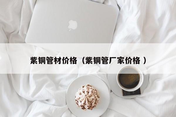 紫铜管材价格（紫铜管厂家价格 ）