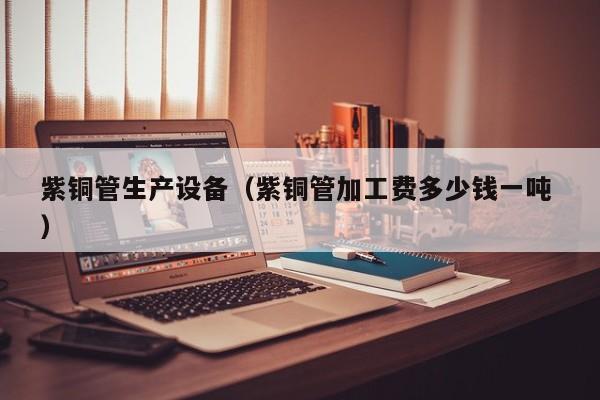 紫铜管生产设备（紫铜管加工费多少钱一吨 ）