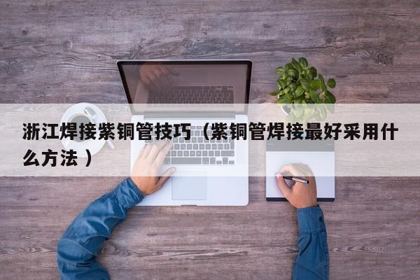 浙江焊接紫铜管技巧（紫铜管焊接最好采用什么方法 ）