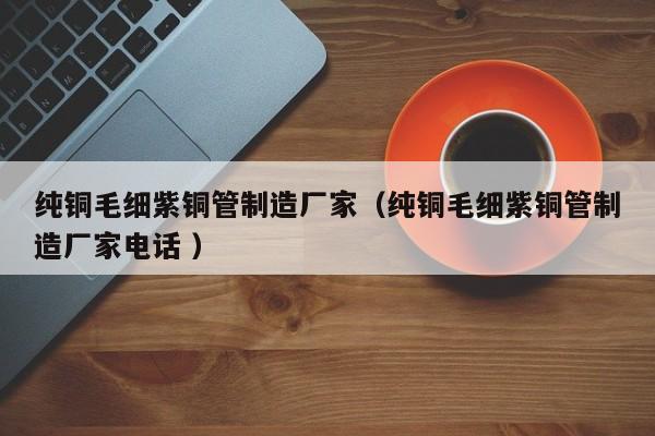纯铜毛细紫铜管制造厂家（纯铜毛细紫铜管制造厂家电话 ）