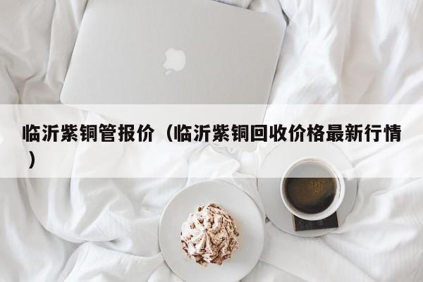 临沂紫铜管报价（临沂紫铜回收价格最新行情 ）