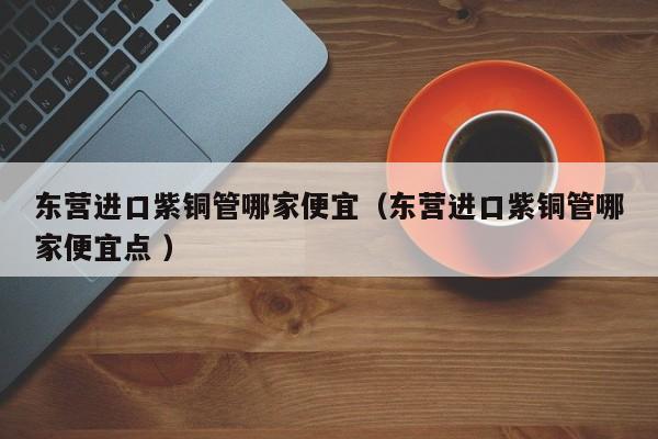 东营进口紫铜管哪家便宜（东营进口紫铜管哪家便宜点 ）