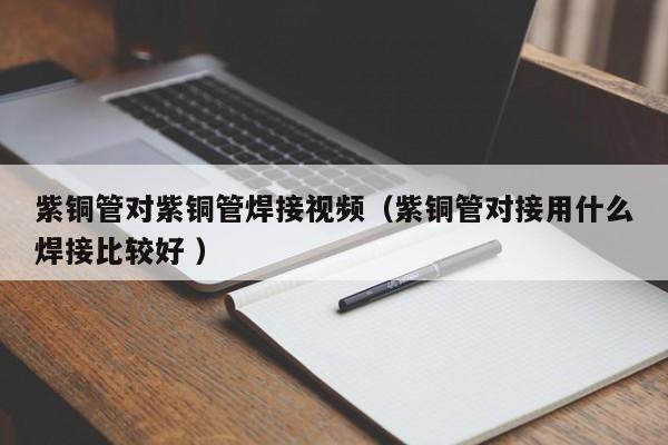 紫铜管对紫铜管焊接视频（紫铜管对接用什么焊接比较好 ）