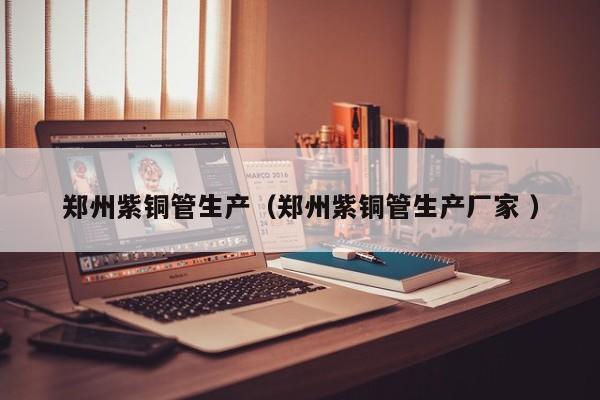 郑州紫铜管生产（郑州紫铜管生产厂家 ）