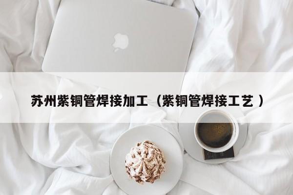 苏州紫铜管焊接加工（紫铜管焊接工艺 ）