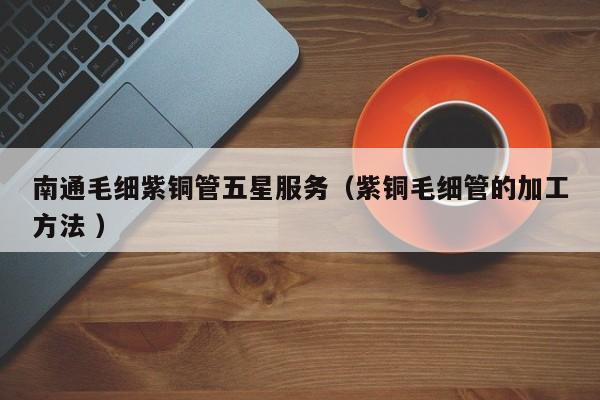 南通毛细紫铜管五星服务（紫铜毛细管的加工方法 ）