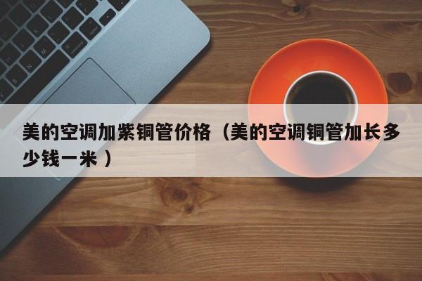 美的空调加紫铜管价格（美的空调铜管加长多少钱一米 ）