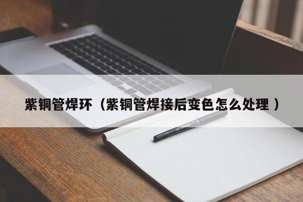 紫铜管焊环（紫铜管焊接后变色怎么处理 ）