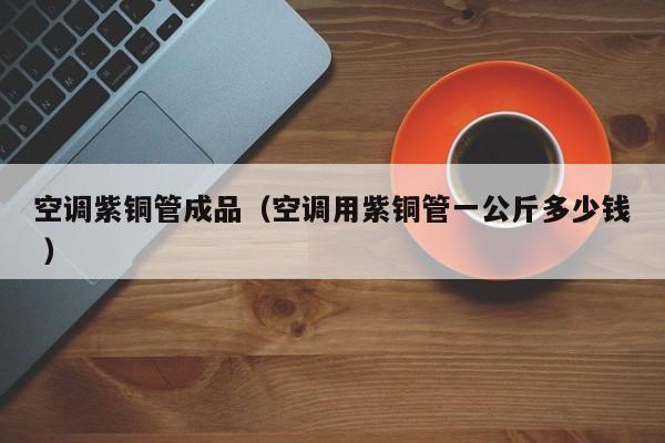 空调紫铜管成品（空调用紫铜管一公斤多少钱 ）