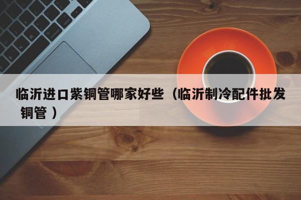 临沂进口紫铜管哪家好些（临沂制冷配件批发 铜管 ）