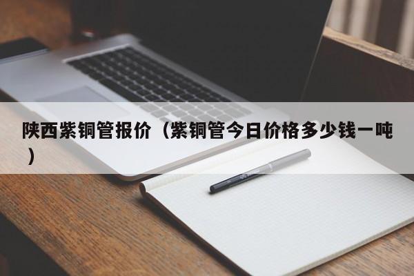 陕西紫铜管报价（紫铜管今日价格多少钱一吨 ）