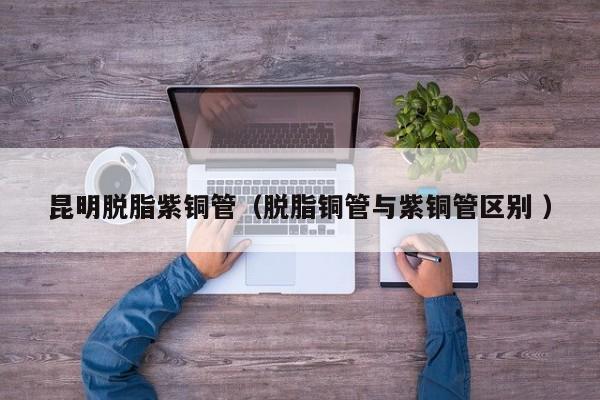 昆明脱脂紫铜管（脱脂铜管与紫铜管区别 ）