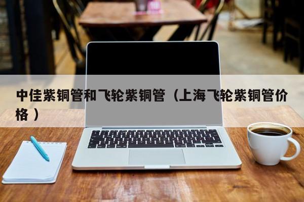 中佳紫铜管和飞轮紫铜管（上海飞轮紫铜管价格 ）