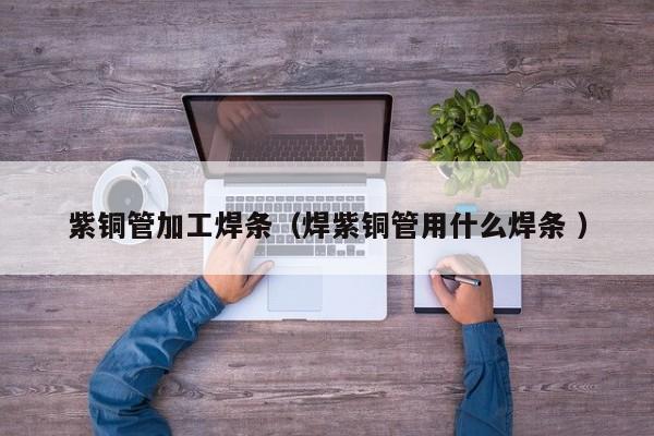 紫铜管加工焊条（焊紫铜管用什么焊条 ）