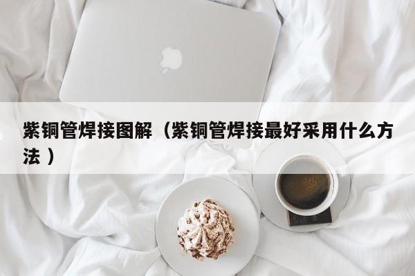 紫铜管焊接图解（紫铜管焊接最好采用什么方法 ）