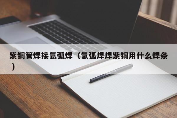 紫铜管焊接氩弧焊（氩弧焊焊紫铜用什么焊条 ）
