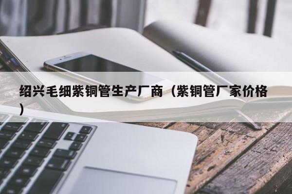 绍兴毛细紫铜管生产厂商（紫铜管厂家价格 ）