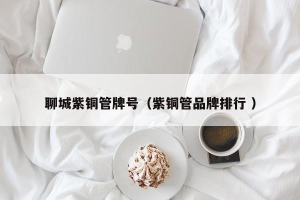 聊城紫铜管牌号（紫铜管品牌排行 ）