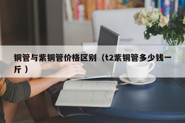 铜管与紫铜管价格区别（t2紫铜管多少钱一斤 ）