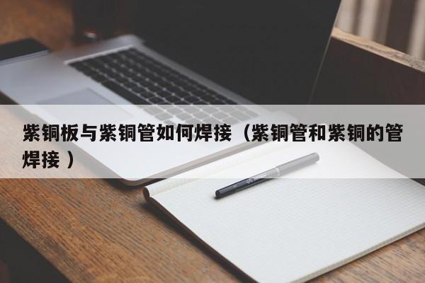 紫铜板与紫铜管如何焊接（紫铜管和紫铜的管焊接 ）