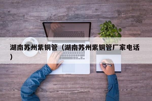 湖南苏州紫铜管（湖南苏州紫铜管厂家电话 ）