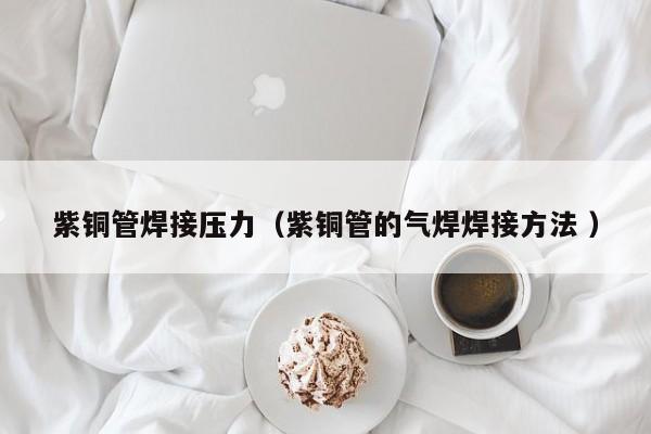 紫铜管焊接压力（紫铜管的气焊焊接方法 ）