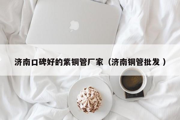 济南口碑好的紫铜管厂家（济南铜管批发 ）