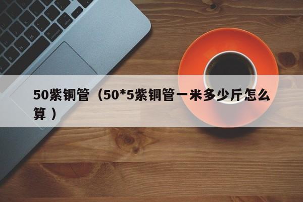 50紫铜管（50*5紫铜管一米多少斤怎么算 ）