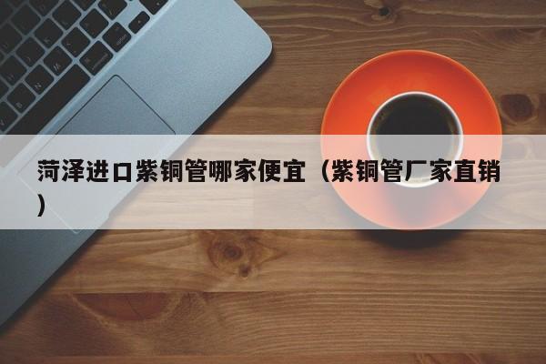 菏泽进口紫铜管哪家便宜（紫铜管厂家直销 ）