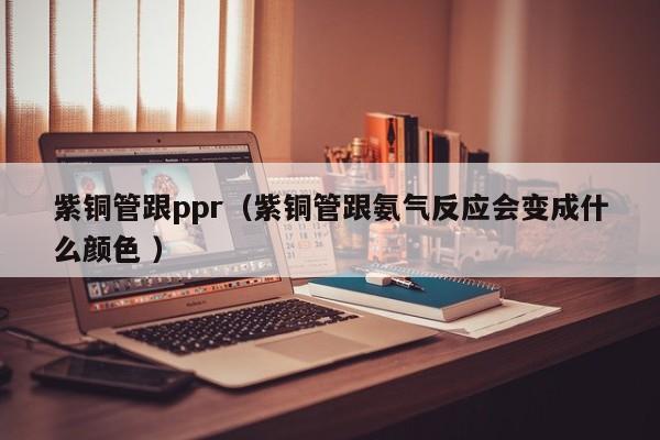紫铜管跟ppr（紫铜管跟氨气反应会变成什么颜色 ）