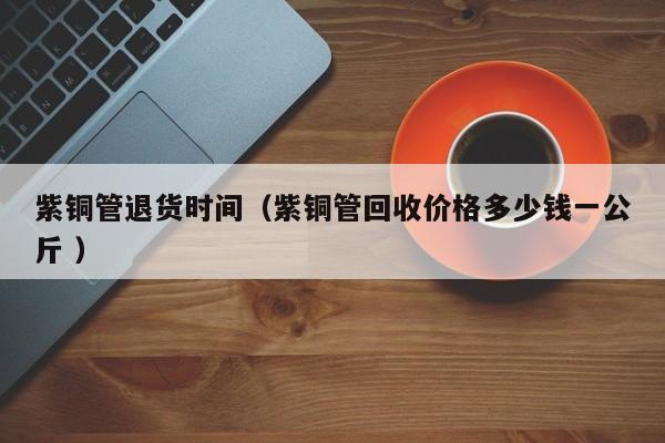 紫铜管退货时间（紫铜管回收价格多少钱一公斤 ）