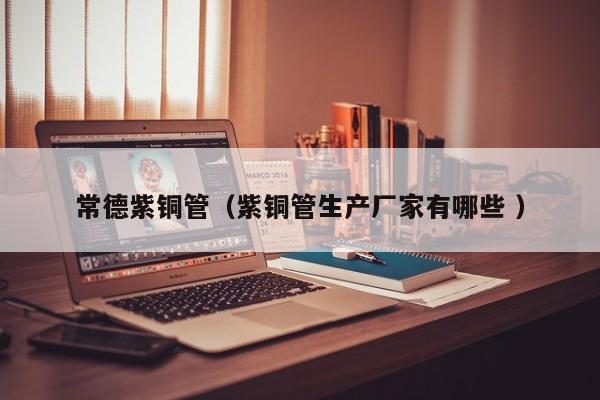 常德紫铜管（紫铜管生产厂家有哪些 ）
