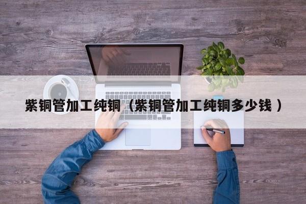 紫铜管加工纯铜（紫铜管加工纯铜多少钱 ）