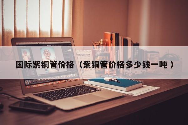 国际紫铜管价格（紫铜管价格多少钱一吨 ）