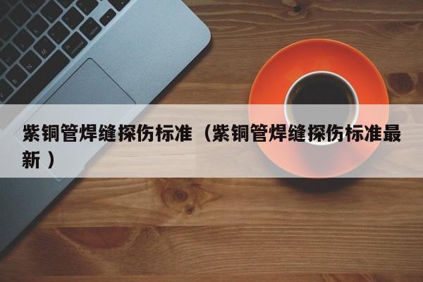 紫铜管焊缝探伤标准（紫铜管焊缝探伤标准最新 ）