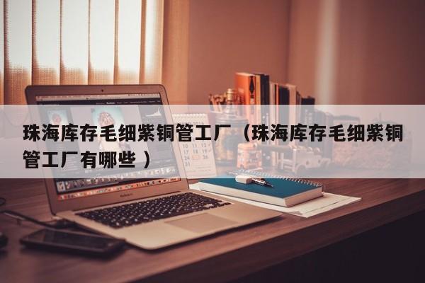 珠海库存毛细紫铜管工厂（珠海库存毛细紫铜管工厂有哪些 ）
