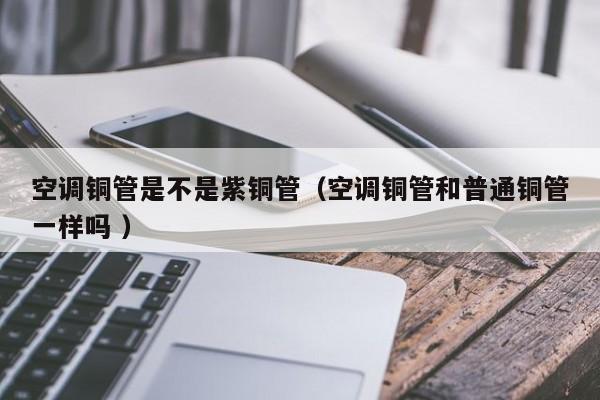 空调铜管是不是紫铜管（空调铜管和普通铜管一样吗 ）