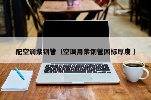 配空调紫铜管（空调用紫铜管国标厚度 ）
