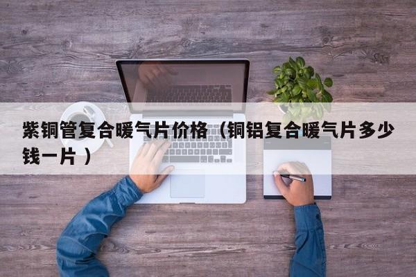 紫铜管复合暖气片价格（铜铝复合暖气片多少钱一片 ）