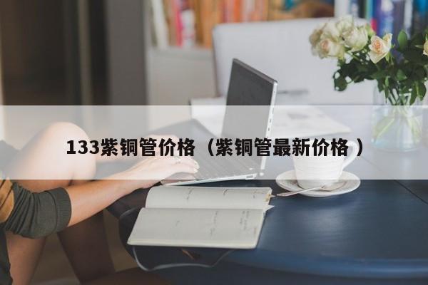 133紫铜管价格（紫铜管最新价格 ）