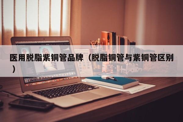 医用脱脂紫铜管品牌（脱脂铜管与紫铜管区别 ）