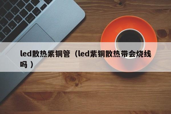 led散热紫铜管（led紫铜散热带会烧线吗 ）